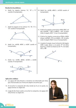 CEILTR
Colegios
www.trilce.edu.pe
32
Identificando y midiendo ángulos
Resolución de problemas
6.	 Medir los ángulos internos "A", "B" y "C"
usando el transportador.
A
C
B
7.	 Medir los ángulos en los vértices "A", "B", "C" y
"D" usando el transportador.
D
A
B
C
8.	 Medir los: AOB; BOC y AOC usando el
transportador.
O C
BA
9.	 Medir los: AOB; BOC; COD y AOD
usando el transportador.
A
D C
B
O
10.	Medir los: AOB; BOC y COD usando el
transportador.
C
B
D
O
A
Recta
11.	 Graficar los ángulos consecutivos AOB y BOC, tal
que: m AOB = 100º y m BOC = 60º. ¿Cuánto
mide el ángulo AOC?  (Usar el transportador)
12.	 Graficar los ángulos consecutivos PQM y MQN
talque:m PQM=70ºym MQN=50º. ¿Cuánto
mide el ángulo PQN? (Usar el transportador)
13.	Usando el compás, trazar la bisectriz del ángulo
AOB. Luego ubicar a un punto "P" de dicha
bisectriz y medir las distancias de "P" a los lados
OA y OB
O
A
B
Aplicación cotidiana
•	 Las agujas del reloj (horario y minutero) son observadas por Anita
que entusiasmada con el tema de ángulos encuentra que:
14.	Al escuchar la campanita del reloj siendo las 8 a.m en punto, las
agujas forman un ángulo de:
15.	Luego de dos horas vuelve a escuchar la campanita y las agujas del
reloj forman un ángulo de:
http://es.123rf.com
 