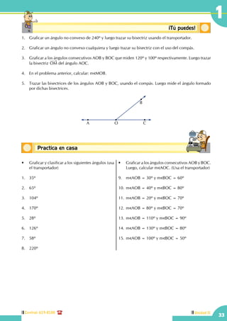Central: 619-8100
33
1
Unidad II
Conceptos básicosPractica en casa
18:10:45
Conceptosbásicos ¡Tú puedes!
1.	 Graficar un ángulo no convexo de 240º y luego trazar su bisectriz usando el transportador.
2.	 Graficar un ángulo no convexo cualquiera y luego trazar su bisectriz con el uso del compás.
3.	 Graficar a los ángulos consecutivos AOB y BOC que miden 120º y 100º respectivamente. Luego trazar
la bisectriz OM del ángulo AOC.
4.	 En el problema anterior, calcular: m MOB.
5.	 Trazar las bisectrices de los ángulos AOB y BOC, usando el compás. Luego mide el ángulo formado
por dichas bisectrices.
A O C
B
•	 Graficar y clasificar a los siguientes ángulos (usa
el transportador)
1.	35º
	
2.	65º
	
3.	104º
4.	170º
5.	28º
6.	126º
7.	58º
	
8.	220º
•	 Graficar a los ángulos consecutivos AOB y BOC.
Luego, calcular m AOC. (Usa el transportador)
9.	m AOB = 30º y m BOC = 60º
10.	m AOB = 40º y m BOC = 80º
11.	m AOB = 20º y m BOC = 70º
12.	m AOB = 80º y m BOC = 70º
13.	m AOB = 110º y m BOC = 90º
14.	m AOB = 130º y m BOC = 80º
	
15.	m AOB = 100º y m BOC = 50º
 