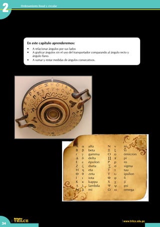 CEILTR
Colegios
www.trilce.edu.pe
34
Ordenamiento lineal y circular
Se cree que el alfabeto griego deriva de
una variante del fenicio, introducido
en Grecia por mercaderes de esa
nacionalidad. El fenicio, como los
alfabetos semíticos posteriores, no
empleaba signos para registrar las
vocales; para salvar esta dificultad,
que lo hacía incompleto para la
transcripción de la lengua griega,
los griegos adaptaron algunos signos
utilizados en fenicio para indicar
aspiración para representar las vocales.
Este aporte puede considerarse
fundamental; la inmensa mayoría de
los alfabetos que incluyen signos
vocálicos se derivan de la aportación
original griega. Además de las
vocales, el griego añadió tres letras
nuevas al final del alfabeto: fi y ji, para
representar sonidos aspirados que no
existían en fenicio, y psi.
En el Álgebra se usan variables como
"x", "y" y "z" para señalar valores
numéricos, en general trabajando
básicamente con las operaciones.
En Geometría para señalar valores
angulares no conocidos se utilizan
letras griegas como: "α";"β";"θ" y "δ";
etc
Operaciones con ángulos
En este capítulo aprenderemos:
•	 A relacionar ángulos por sus lados
•	 A graficar ángulos sin el uso del transportador comparando al ángulo recto y 		
	 ángulo llano.
•	 A sumar y restar medidas de ángulos consecutivos.
2
A	 α	 alfa			N	ν	 ni
B	 β	 beta		Ξ	 ξ	 xi
r	 γ	 gamma		 O	 o	 ómicron
∆	 δ	 delta	 	 ∏	 π	 pi
E	 ε	 épsilon		 P	 p	 ro
Z	 ζ	 dseta	 	 ∑	 σ	 sigma
H	 η	 eta			T	τ	 tau
Θ	 θ	 zeta			 ϒ	 υ	 ipsilon
I	 ι	 iota			 Φ	 ϕ	 fi
K	 κ	 kappa		 X	 χ	 ji
Λ	 λ	 lambda		 Ψ	 ψ	 psi
M	 µ	 mi			 Ω	 ω	 omega
 
