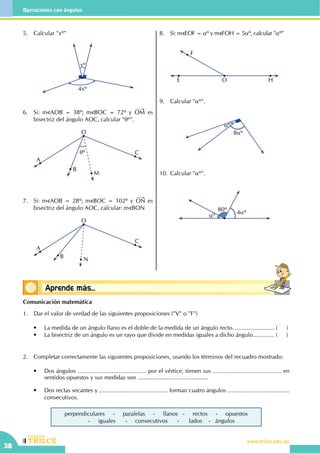 CEILTR
Colegios
www.trilce.edu.pe
38
Operaciones con ángulos
Conceptos básicosAprende más...
5.	 Calcular "xº"
4xº
xº
6.	 Si: m AOB = 38º; m BOC = 72º y OM es
bisectriz del ángulo AOC, calcular "θº".
O
A
B
θº
M
C
7.	 Si: m AOB = 28º; m BOC = 102º y ON es
bisectriz del ángulo AOC, calcular: m BON
O
A
B N
C
8.	 Si: m EOF = αº y m FOH = 5αº, calcular "αº"
F
E O H
9.	 Calcular "αº".
αº
8αº
10.	Calcular "αº".
80º 4αº
αº
Comunicación matemática
1.	 Dar el valor de verdad de las siguientes proposiciones ("V" o "F")
	 •	 La medida de un ángulo llano es el doble de la medida de un ángulo recto.......................... (	)
	 •	 La bisectriz de un ángulo es un rayo que divide en medidas iguales a dicho ángulo.............. (	)
2.	 Completar correctamente las siguientes proposiciones, usando los términos del recuadro mostrado:
	 •	 Dos ángulos .......................................... por el vértice, tienen sus .......................................... en
sentidos opuestos y sus medidas son ...........................................
	 •	 Dos rectas secantes y .......................................... forman cuatro ángulos ......................................
consecutivos.
perpendiculares - paralelas - llanos - rectos - opuestos
- iguales - consecutivos - lados - ángulos
 