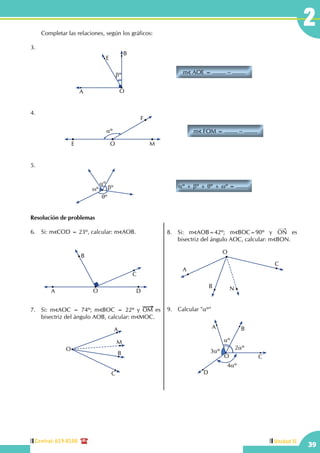 Central: 619-8100
39
2
Unidad II
	 Completar las relaciones, según los gráficos:
3.	
m AOE = ........ − ........
A O
βº
E
B
	 	
4.	
m FOM = ........ − ........
E O M
F
αº
		
5.
αº + βº + θº + ωº = ........
θº
βº
αº
ωº
Resolución de problemas
6.	 Si: m COD = 23º, calcular: m AOB.
A O
C
B
D
7.	 Si: m AOC = 74º; m BOC = 22º y OM es
bisectriz del ángulo AOB, calcular: m MOC.
A
M
B
O
C
8.	Si: m AOB=42º; m BOC=90º y ON es
bisectriz del ángulo AOC, calcular: m BON.
O
A
B N
C
9.	 Calcular "αº"
2αº
4αº
3αº
αº
A B
C
D
O
 