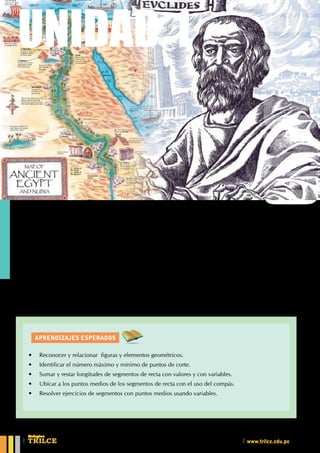 AprendiZajes esperados
UNIDAD 1
L
a base económica de Egipto fue la agricultura, que dependía estrechamente del Nilo. Para lograr que
los efectos de la inundación fueran favorables, se la debió encauzar y dirigir. Fue necesario buscar y
crear la forma de "medir la tierra" aplicando conocimientos matemáticos
Euclides es considerado el padre de la Geometría. Su obra maestra "Elementos" (que consta de 13 libros)
ha sido la base para la evolución de esta materia a través de los siglos.
¿Cuál es la etimología de Geometría?
¿Qué estudia la Geometría?
¿Qué es postulado?
Conociendoalageometría
UNIDAD 1
•	 Reconocer y relacionar  figuras y elementos geométricos.
•	 Identificar el número máximo y mínimo de puntos de corte.
•	 Sumar y restar longitudes de segmentos de recta con valores y con variables.
•	 Ubicar a los puntos medios de los segmentos de recta con el uso del compás.
•	 Resolver ejercicios de segmentos con puntos medios usando variables.
CEILTR
Colegios
www.trilce.edu.pe
 