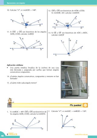 CEILTR
Colegios
www.trilce.edu.pe
40
Operaciones con ángulos
Conceptosbásicos ¡Tú puedes!
10.	Calcular "xº", si: m AOD = 148º.
A
O
C
B
Dxº
68º3xº
11.	Si OM y ON son bisectrices de los ángulos
AOB y COD, calcular: m BOC
A
M
B
C
N
26º
DO
34º
12.	 OM y ON son bisectrices de AOt B y COt D. 	
Si: m AOB=36º, calcular: m MON
A
B
M
C
N100º
DO
13.	Si OE y OF son bisectrices de AOt C y BOt C,
calcular: m EOF
A
F
B
E
30º
C
O
Aplicación cotidiana
•	 Una puerta metálica levadiza de la cochera de una casa
está decorada y asegurada por varillas que forman ángulos
consecutivos congruentes.
14.	¿Cuántos ángulos consecutivos, congruentes y menores se han
formado?
15.	¿Cuánto mide cada ángulo menor?
1.	 Si: m BOC = 80º; OM y ON son bisectrices de
los ángulos AOB y COD, calcular la m MON.
DA
M
B
C
N
O
2.	 Calcular "xº", si: m AOC + m BOD = 130º.
xº
A
B
C
DO
 