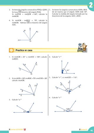 Central: 619-8100
41
2
Unidad II
Conceptos básicosPractica en casa
18:10:45
3.	 Se tiene dos ángulos consecutivos POQ y QOR.
Se traza OM bisectriz del ángulo POQ.
	 Si: m POR + m QOR =140º, calcular la          
m MOR.
4.	 Si: m AOB - m BOC = 70º, calcular la                
m MOB. Además OM es bisectriz del ángulo
AOC.
B
C
M
A
O
5.	 Se tienen los ángulos consecutivos AOB y BOC
de tal manera que el ángulo AOB mide 50º.
Calcular la medida del ángulo formado por las
bisectrices de los ángulos AOC y BOC.
1.	 Si: m AOB = 20°  y  m AOC = 100°, calcule:
m BOC.
B C
O
A
2.	 Si:m AOD=120º,m BOC=70ºym COD=30º,
calcule: m AOB.
OA
B
C D
3.	 Calcule "α°"
32º αº
4.	 Calcule "x°"
4xº
xº
5.	 Calcule "x°", si: m AOD = 110°.
50º
2xº
xº
O
A
B
C
D
6.	 Calcule "x°"
120º
3xºxº
 