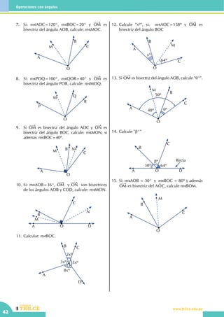 CEILTR
Colegios
www.trilce.edu.peCEILTR
Colegios
www.trilce.edu.pe
42
Operaciones con ángulos
7.	 Si: m AOC=120°, m BOC=20° y OM es
bisectriz del ángulo AOB, calcule: m MOC.
C
O
B
M
A
8.	 Si: m POQ=100°, m QOR=40° y OM es
bisectriz del ángulo POR, calcule: m MOQ.
P
M Q
O
R
9.	Si OM es bisectriz del ángulo AOC y ON es
bisectriz del ángulo BOC, calcule: m MON, si
además: m BOC=40º.
A
M B N
C
O
10.	Si: m AOB=36°, OM y ON son bisectrices
de los ángulos AOB y COD, calcule: m MON.
A O D
N
C
B
M
11.	Calcular: m BOC.
A
B C
D
5xº3xº
2xº
O
8xº
12.	Calcule "xº", si:   m AOC=158º y OM es
bisectriz del ángulo BOC
64º
xº
A
B
M
C
O
13.	Si OM es bisectriz del ángulo AOB, calcule "θ°".
O
A
M
48º θº
5θº
B
C
14.	Calcule "β°"
A
B
C
38º
βº
64º
Recta
DO
15.	Si: m AOB = 30°  y  m BOC = 80º y además
OM es bisectriz del AOt C, calcule m BOM.
O
A
B
M
C
 