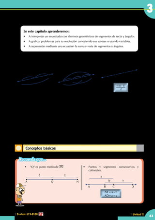 Central: 619-8100 Unidad IICentral: 619-8100
Conceptos básicos
3
43
¿Qué es generalizar?
¿Qué es para ti una fórmula?
1
2
3
n
........
"n" puntos segmentos
( )n n
2
1-
1
2
3
3 puntos 3 segmentos 4 puntos 6 segmentos
1
2
3
4
En la Aritmética, estudiamos a los números haciendo operaciones que resuelven problemas diversos de la
vida cotidiana como compra, venta, edades, etc.
En el Álgebra, el concepto de cantidad es mucho más amplio utilizando letras para representar a las
cantidades conocidas y desconocidas. Una fórmula algebraica surge justamente de la generalización que
implica la representación de cantidades por letras.
En nuestro curso de Geometría, empleamos claramente estos conceptos básicos y en estos dos capítulos es
importante entenderlo y dominarlo para aplicarlo en capítulos más complejos.
Solo con enunciados
En este capítulo aprenderemos:
•	 A interpretar un enunciado con términos geométricos de segmentos de recta y ángulos.
•	 A graficar problemas para su resolución conociendo sus valores o usando variables.
•	 A representar mediante una ecuación la suma y resta de segmentos y ángulos.
•	 "Q" es punto medio de AN
A Q N
a a
	
•	 Puntos y segmentos consecutivos y
colineales.
A B C
a
yb
D
AB	= a – b
AD=a+y
Recuerda que...
 