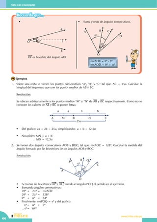 44
Solo con enunciados
CEILTR
Colegios
www.trilce.edu.pe
•	
	
•	 Suma y resta de ángulos consecutivos.
	
m AOB = θº - βº
m AOD = θº + αº
O
A B C
βº
θº
αº
D
E
F
A
αº
αºO
OF es bisectriz del ángulo AOE
1.	 Sobre una recta se tienen los puntos consecutivos "A", "B" y "C" tal que: AC = 25u. Calcular la
longitud del segmento que une los puntos medios de AB y BC.
	 Resolución:
	
	 Se ubican arbitrariamente a los puntos medios "M" y "N" de AB y BC respectivamente. Como no se
conocen los valores de AB y BC se ponen letras.
	
A M B
25u
N C
a a b b
	 •	 Del gráfico: 2a + 2b = 25u, simplificando:  a + b = 12,5u
	 •	 Nos piden: MN = a + b
				 ∴ MN = 12,5u
Ejemplos
2.	 Se tienen dos ángulos consecutivos AOB y BOC; tal que: m AOC = 128º. Calcular la medida del
ángulo formado por las bisectrices de los ángulos AOB y BOC.
	 Resolución:
	 O
P
A
B
xº
Q
αº
θº
θº
αº
C
	 •	 Se trazan las bisectrices OP y OQ, siendo el ángulo POQ el pedido en el ejercicio.
	 •	 Sumando ángulos consecutivos:
		2θº	+	 2αº	=	 m AOC
		2θº	+	 2αº	=	 128º
		θº	 +	 αº	 =	 64º
	 •	 Finalmente: m POQ = xº y del gráfico:
	 	    xº	=	 αº	 +	 θº
		∴xº	=	 64º
Recuerda que...
 