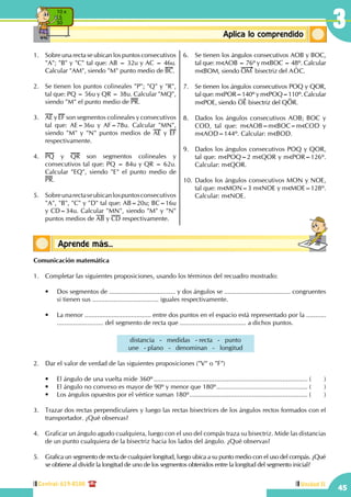 45
3
Central: 619-8100 Unidad II
ConceptosbásicosAplica lo comprendido
10 x
5
50
Conceptos básicosAprende más...
1.	 Sobre una recta se ubican los puntos consecutivos
"A"; "B" y "C" tal que: AB = 32u y AC = 46u.
Calcular "AM", siendo "M" punto medio de BC.
2.	 Se tienen los puntos colineales "P"; "Q" y "R",
tal que: PQ = 56u y QR = 38u. Calcular "MQ",
siendo "M" el punto medio de PR.
3.	 AE y EF son segmentos colineales y consecutivos
tal que: AE=36u y AF=78u. Calcular "MN",
siendo "M" y "N" puntos medios de AE y EF
respectivamente.
4.	 PQ y QR son segmentos colineales y
consecutivos tal que: PQ = 84u y QR = 62u.
Calcular "EQ", siendo "E" el punto medio de
PR.
5.	 Sobreunarectaseubicanlospuntosconsecutivos
"A", "B", "C" y "D" tal que: AB=20u; BC=16u
y CD=34u. Calcular "MN", siendo "M" y "N"
puntos medios de AB y CD respectivamente.
6.	 Se tienen los ángulos consecutivos AOB y BOC,
tal que: m AOB = 76º y m BOC = 48º. Calcular
m BOM, siendo OM bisectriz del AOt C.
7.	 Se tienen los ángulos consecutivos POQ y QOR,
tal que: m POR=140º y m POQ=110º. Calcular
m POE, siendo OE bisectriz del QOR.
8.	 Dados los ángulos consecutivos AOB; BOC y
COD, tal que: m AOB=m BOC=m COD y
m AOD=144º. Calcular: m BOD.
9.	 Dados los ángulos consecutivos POQ y QOR,
tal que: m POQ=2 m QOR y m POR=126º.
Calcular: m QOR.
10.	Dados los ángulos consecutivos MON y NOE,
tal que: m MON=3 m NOE y m MOE=128º.
Calcular: m NOE.
Comunicación matemática
1.	 Completar las siguientes proposiciones, usando los términos del recuadro mostrado:
	 •	 Dos segmentos de ..................................... y dos ángulos se ..................................... congruentes
si tienen sus ..................................... iguales respectivamente.
	 •	 La menor ..................................... entre dos puntos en el espacio está representado por la ...........
.......................... del segmento de recta que ..................................... a dichos puntos.
distancia - medidas - recta - punto
une - plano - denominan - longitud
2.	 Dar el valor de verdad de las siguientes proposiciones ("V" o "F")
	 •	 El ángulo de una vuelta mide 360º....................................................................................... (	)
	 •	 El ángulo no convexo es mayor de 90º y menor que 180º.................................................... (	)
	 •	 Los ángulos opuestos por el vértice suman 180º................................................................... (	)
3.	 Trazar dos rectas perpendiculares y luego las rectas bisectrices de los ángulos rectos formados con el
transportador. ¿Qué observas?
4.	 Graficar un ángulo agudo cualquiera, luego con el uso del compás traza su bisectriz. Mide las distancias
de un punto cualquiera de la bisectriz hacia los lados del ángulo. ¿Qué observas?
5.	 Grafica un segmento de recta de cualquier longitud, luego ubica a su punto medio con el uso del compás. ¿Qué
se obtiene al dividir la longitud de uno de los segmentos obtenidos entre la longitud del segmento inicial?
 