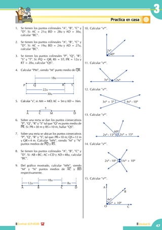 47
3
Central: 619-8100 Unidad II
Conceptosbásicos Practica en casa
18:10:45
1.	 Se tienen los puntos colineales "A", "B", "C" y
"D". Si: AC = 21u; BD = 28u y AD = 30u,
calcular "BC".
	
2.	 Se tienen los puntos colineales "A", "B", "C" y
"D". Si: AC = 19u; BD = 24u y AD = 27u,
calcular "BC".
3.	 Se tienen los puntos colineales "P", "Q", "R",
"S" y "T". Si: PQ = QR; RS = ST; PR = 12u y
RT = 20u, calcular "QS".
4.	 Calcular "PM", siendo "M" punto medio de QR.
P
18u
22u
30u
RQ S
	
5.	 Calcular "x", si: AM = MD; AC = 5m y AD = 16m.
	 A C M D
x
	
6.	 Sobre una recta se dan los puntos consecutivos
"P", "Q", "R" y "S" tal que "Q" es punto medio de
PR. Si: PR=30 m y RS=10 m, hallar "QS".
	
7.	 Sobre una recta se ubican los puntos consecutivos
"P", "Q", "R" y "S", tal que: PR=10 m; QS=12 m
y QR=4 m. Calcular "MN", siendo "M" y "N"
puntos medios de PQ y RS.
	
8.	 Se tienen los puntos colineales "A", "B", "C" y
"D". Si: AB=BC; AC=CD y AD=48u, calcular
"BC".
9.	 Del gráfico mostrado, calcular "MN", siendo
"M" y "N" puntos medios de AC y BD
respectivamente.
	
18u
12u 8u
A CB D
	
10.	Calcular "xº".
	
2xº
40º
	
11.	Calcular "xº".
	
3xº 2xº
12.	Calcular "xº".
	
3xº + 5º 4xº - 10º
	
13.	Calcular "xº".
	
2xº - 15º 2xº + 15º
60º
14.	Calcular "xº".
	
2xº - 10º 3xº + 10º
	
15.	Calcular "xº".
4xº
A
B
C
xº + 10º
O
 