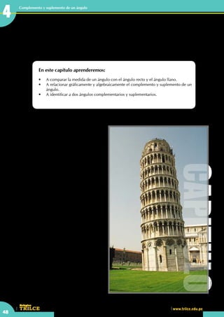 CEILTR
Colegios
www.trilce.edu.pe
48
Complemento y suplemento de un ángulo
Complemento y suplemento de
un ángulo
En este capítulo aprenderemos:
•	 A comparar la medida de un ángulo con el ángulo recto y el ángulo llano.
•	 A relacionar gráficamente y algebraicamente el complemento y suplemento de un
ángulo.
•	 A identificar a dos ángulos complementarios y suplementarios.
Torre de Pisa
La  torre de Pisa (Italia) se construyó verticalmente,
pero por lo débil de los cimientos de la torre
se produjo una ligera inclinación dejando
la torre en tres pisos. Después de 100 años
aproximadamente se reinició la construcción
de los cuatro pisos restantes con la finalidad de
corregir la inclinación pero la torre se inclinó
más.
Desde el 2001 se reabrió el acceso al público
ya que no existe riesgo alguno.
Actualmente se hacen edificaciones con
inclinaciones gracias a la tecnología, lo cual le
da un aspecto de modernidad.
•	 ¿Qué ángulo está inclinada la torre de
Pisa?
•	 ¿La inclinación de la torre de Pisa fue
adrede?
http://www.viajesmag.com
CAPITULO
4
 