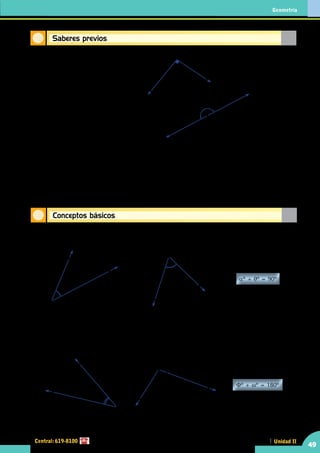 Geometría
Central: 619-8100
49
Unidad II
Conceptos básicos
Saberes previos
•	 El ángulo recto AOB mide ......................	
O
A
B
•	 Una recta se grafica idénticamente a un ángulo	
180º
•	 5 – [12 + (8 - 2)] = ...........................................
	 16 – [24 – (12 – 5)] = ...........................................
	 2x – [6x + 10x – (6x – 3x)] = ...........................................
	 18a – [12a – 3(4a – a)] = ...........................................
.............................................
Definición de ángulos complementarios
Son aquellos dos ángulos cuyas medidas suman 90º.
O
A
αº
B
E
H
F
θº
αº + θº = 90º
	
Los ángulos AOB y EFH son complementarios.
Definición de ángulos suplementarios
Son aquellos dos ángulos cuyas medidas suman 180º.
Φº + ωº = 180º
P
ωº
R
Q
Φº
N
M
O
	
Los ángulos MON y RPQ son suplementarios
 