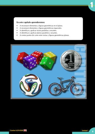 A diario vemos objetos de diversas formas, que si quisiéramos describirlos tendríamos que usar términos
geométricos.
•    ¿Qué diferencia hay entre un cubo y un dado?
•    ¿Es igual círculo que circunferencia?
Introducción
En este capítulo aprenderemos:
•	 A reconocer elementos y figuras geométricas en el plano.
•	 A reconocer elementos y figuras geométricas espaciales.
•	 A identificar y graficar rectas paralelas y secantes.
•	 A identificar y graficar planos paralelos y secantes.
•	 A contar puntos de corte entre rectas y figuras geométricas planas.
5
1
Central: 619-8100 Unidad I
CAPITULO
 