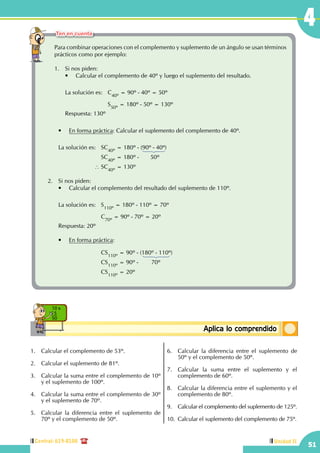 Central: 619-8100
51
4
Unidad II
ConceptosbásicosAplica lo comprendido
10 x
5
50
Para combinar operaciones con el complemento y suplemento de un ángulo se usan términos
prácticos como por ejemplo:
1.	 Si nos piden:
	 •	 Calcular el complemento de 40º y luego el suplemento del resultado.
	 La solución es:	 C40º
= 90º - 40º = 50º
	 				S50º
= 180º - 50º = 130º
	 Respuesta: 130º
	 •	 En forma práctica: Calcular el suplemento del complemento de 40º.
	 La solución es:	 SC40º
= 180º - (90º - 40º)
					SC40º
= 180º -       50º
				 ∴ SC40º
= 130º
2.	 Si nos piden:
	 •	 Calcular el complemento del resultado del suplemento de 110º.
	 La solución es:	 S110º
= 180º - 110º = 70º
					C70º
= 90º - 70º = 20º
	 Respuesta: 20º
	 •	 En forma práctica:
						
					CS110º
= 90º - (180º - 110º)
					CS110º
= 90º -        70º
					CS110º
= 20º
1.	 Calcular el complemento de 53º.
2.	 Calcular el suplemento de 81º.
3.	 Calcular la suma entre el complemento de 10º
y el suplemento de 100º.
4.	 Calcular la suma entre el complemento de 30º
y el suplemento de 70º.
5.	 Calcular la diferencia entre el suplemento de
70º y el complemento de 50º.
6.	 Calcular la diferencia entre el suplemento de
50º y el complemento de 50º.
7.	 Calcular la suma entre el suplemento y el
complemento de 60º.
8.	 Calcular la diferencia entre el suplemento y el
complemento de 80º.
9.	 Calcular el complemento del suplemento de 125º.
10.	 Calcular el suplemento del complemento de 75º.
Ten en cuenta
 