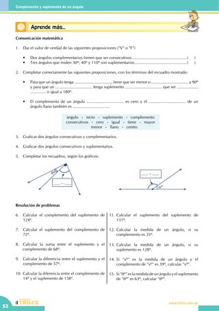 CEILTR
Colegios
www.trilce.edu.pe
52
Complemento y suplemento de un ángulo
Conceptos básicosAprende más...
Comunicación matemática
1.	 Dar el valor de verdad de las siguientes proposiciones ("V" o "F")
	 •	 Dos ángulos complementarios tienen que ser consecutivos..................................................(	)
	 •	 Tres ángulos que miden 30º; 40º y 110º son suplementarios................................................(	)
2.	 Completar correctamente las siguientes proposiciones, con los términos del recuadro mostrado:
	 •	 Para que un ángulo tenga ................................., tiene que ser menor o ................................. a 90º
y para que un ................................. tenga suplemento ................................. que ser ...................
.............. o igual a 180º.
	 •	 El complemento de un ángulo ................................. es cero y el ................................. de un
ángulo llano también es .................................
ángulo - recto - suplemento - complemento
consecutivos - cero - igual - tiene - mayor
menor - llano - centro
3.	 Graficar dos ángulos consecutivos y complementarios.
4.	 Graficar dos ángulos consecutivos y suplementarios.
5.	 Completar los recuadros, según los gráficos:
θº
...... − ......
...... − ......
αº
Resolución de problemas
6.	 Calcular el complemento del suplemento de
124º.
7.	 Calcular el suplemento del complemento de
72º.
8.	 Calcular la suma entre el suplemento y el
complemento de 68º.
9.	 Calcular la diferencia entre el suplemento y el
complemento de 57º.
10.	Calcular la diferencia entre el complemento de
14º y el suplemento de 158º.
11.	Calcular el suplemento del suplemento de
131º.
12.	Calcular la medida de un ángulo, si su
complemento es 35º.
13.	Calcular la medida de un ángulo, si su
suplemento es 128º.
14.	Si "xº" es la medida de un ángulo y el
complemento de "xº" es 39º, calcular "xº".
15.	 Si "θº" es la medida de un ángulo y el suplemento
de "θº" es 63º, calcular "θº".
 