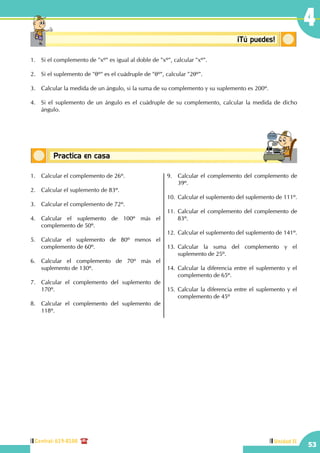 Central: 619-8100
53
4
Unidad II
Conceptos básicosPractica en casa
18:10:45
Conceptosbásicos ¡Tú puedes!
1.	 Si el complemento de "xº" es igual al doble de "xº", calcular "xº".
2.	 Si el suplemento de "θº" es el cuádruple de "θº", calcular "2θº".
3.	 Calcular la medida de un ángulo, si la suma de su complemento y su suplemento es 200º.
4.	 Si el suplemento de un ángulo es el cuádruple de su complemento, calcular la medida de dicho
ángulo.
1.	 Calcular el complemento de 26º.
2.	 Calcular el suplemento de 83º.
3.	 Calcular el complemento de 72º.
4.	Calcular el suplemento de 100º más el
complemento de 50º.
5.	Calcular el suplemento de 80º menos el
complemento de 60º.
6.	Calcular el complemento de 70º más el
suplemento de 130º.
7.	 Calcular el complemento del suplemento de
170º.
8.	 Calcular el complemento del suplemento de
118º.
9.	 Calcular el complemento del complemento de
39º.
10.	 Calcular el suplemento del suplemento de 111º.
11.	Calcular el complemento del complemento de
83º.
12.	 Calcular el suplemento del suplemento de 141º.
	
13.	Calcular la suma del complemento y el
suplemento de 25º.
14.	Calcular la diferencia entre el suplemento y el
complemento de 65º.
15.	Calcular la diferencia entre el suplemento y el
complemento de 45º
 