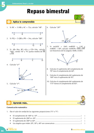 CEILTR
Colegios
www.trilce.edu.pe
54
Ordenamiento lineal y circular
Conceptos básicosAprende más...
Conceptos básicosAplica lo comprendido
10 x
5
50
Repaso bimestral
1.	 Si: BC = 3 (AB) y AC = 72u, calcular "AB".
	 A B C
2.	 Si: PQ = 5 (QR) y PR = 54u, calcular "QR".
	 P Q R
3.	 Si: AB=36u; BC=42u y CD=54u, calcular
"MN", siendo "M" y "N" puntos medios de AB
y CD.
	 A C DB
4.	 Calcular "αº"
42º
αº
2αº
5.	 Calcular "xº".
5xº - 26º 2xº + 19º
6.	 Calcular "2θº"
74º
3θº
θº
7.	 Si: m AOC = 104º; m BOD = 118º y                      
m BOC = 60º, calcular: m MON. (OM y ON
son bisectrices de los ángulos AOB y COD.)
	 O
D
C
B
A
8.	 Calcular el suplemento del complemento de
70º más el complemento de 60º.
9.	 Calcular el complemento del suplemento de
160º más el suplemento de 95º.
10.	Calcular el complemento del suplemento de
115º menos el complemento de 85º.
Comunicación matemática
1.	 Dar el valor de verdad de las siguientes proposiciones ("V" o "F")
	 •	 El complemento de 100º es -10º........................................................................................... (	)
	 •	 El suplemento de 200º es -20º............................................................................................... (	)
	 •	 El suplemento de 300º es 60º................................................................................................ (	)
	 •	 Los ángulos que miden 20º; 30º y 40º son consecutivos....................................................... (	)
5
 