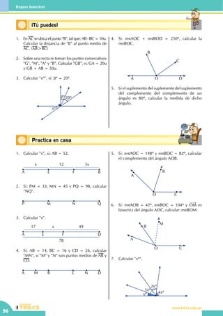 CEILTR
Colegios
www.trilce.edu.pe
56
Repaso bimestral
Conceptos básicos¡Tú puedes!
Conceptos básicosPractica en casa
18:10:45
1.	En AC se ubica el punto "B", tal que: AB - BC = 10u.
Calcular la distancia de "B" al punto medio de
AC. (AB>BC)
2.	 Sobre una recta se toman los puntos consecutivos
"G", "M", "A" y "B". Calcular "GB", si: GA = 20u
y GB + AB = 50u.
3.	 Calcular "xº", si: βº = 20º.
xº
2βºβº
4.	 Si: m AOC + m BOD = 250º, calcular la         
m BOC.
OA D
C
B
5.	 Si el suplemento del suplemento del suplemento
del complemento del complemento de un
ángulo es 80º, calcular la medida de dicho
ángulo.
1.	 Calcular "x", si: AB = 52.
EA F B
x 12 3x
2.	 Si: PM = 33; MN = 45 y PQ = 98, calcular
"NQ".
MP N Q
3.	 Calcular "x".
EA F D
17 x
78
49
4.	 Si: AB = 14; BC = 16 y CD = 26, calcular
"MN", si "M" y "N" son puntos medios de AB y
CD.
M B CA N D
5.	 Si: m AOC = 148º y m BOC = 82º, calcular
el complemento del ángulo AOB.
B
CO
A
6.	 Si: m AOB = 42º, m BOC = 104º y OM es
bisectriz del ángulo AOC, calcular: m BOM.
M
B
CO
A
7.	 Calcular "xº".
xº
3xº
2xº
4xº
 