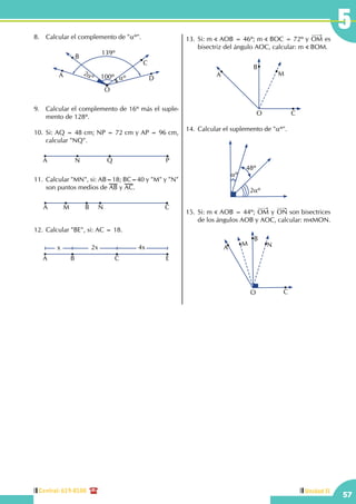 Central: 619-8100
57
5
Unidad II
8.	 Calcular el complemento de "αº".
C
B
DA
O
2αº 100º αº
139º
9.	 Calcular el complemento de 16º más el suple-
mento de 128º.
	
10.	Si: AQ = 48 cm; NP = 72 cm y AP = 96 cm,
calcular "NQ".
N Q PA
11.	Calcular "MN", si: AB=18; BC=40 y "M" y "N"
son puntos medios de AB y AC.
M B NA C
12.	Calcular "BE", si: AC = 18.
	
B CA
x 2x 4x
E
13.	Si: m AOB = 46º; m BOC = 72º y OM es
bisectriz del ángulo AOC, calcular: m BOM.
B
M
CO
A
14.	Calcular el suplemento de "αº".
48º
2αº
αº
15.	Si: m AOB = 44º; OM y ON son bisectrices
de los ángulos AOB y AOC, calcular: m MON.
C
N
O
B
M
A
 