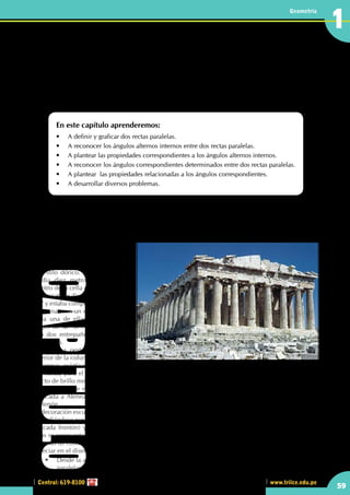 Central: 619-8100
Geometría
59
www.trilce.edu.pe
1
Ángulos determinados entre
dos rectas paralelas y una
secante
En este capítulo aprenderemos:
•	 A definir y graficar dos rectas paralelas.
•	 A reconocer los ángulos alternos internos entre dos rectas paralelas.
•	 A plantear las propiedades correspondientes a los ángulos alternos internos.
•	 A reconocer los ángulos correspondientes determinados entre dos rectas paralelas.
•	 A plantear  las propiedades relacionadas a los ángulos correspondientes.
•	 A desarrollar diversos problemas.
El Partenón
El diseño del Partenón estuvo condicionado inicialmente para albergar la imagen de oro y marfil de Atenea
Parthenos, esculpida por Fidias. La colosal estatua de doce metros de altura precisaba de una inmensa cella
de más de 18 metros de anchura,
dividida en tres naves mediante
una doble columnata conformada
por dos órdenes superpuestos
de estilo dórico. La nave central
medía diez metros de anchura.
Dentro de la cella del lado este, la
columnata se dispuso en forma de
"U" y estaba compuesta por nueve
columnas con un entrepaño entre
cada una de ellas, en los lados
largos de la "U". Tres columnas
con dos entrepaños formaban el
lado corto.
En la zona oeste, al fondo del
interior de la columnata de cuatro
columnas, existía el basamento de
la estatua, para el culto a Atenea Parthenos con un amplio estanque, poco profundo, que producía un
efecto de brillo mediante el agua frente a ésta. Ambas cellas estaban cerradas por puertas de bronce.
La cella del este estaba dedicada a Atenea Polías (protectora de la ciudad), y la cella del oeste estaba
dedicada a Atenea Párthenos, "la virgen", por lo cual todo el edificio acabó siendo conocido como el
Partenón.
La decoración escultórica del Partenón es una combinación única de las metopas (esculpidas en altorrelieve
extendiéndose por los cuatro lados externos del templo), los tímpanos (rellenando los espacios triangulares
de cada frontón) y un friso (esculpido en bajorrelieve abarcando el perímetro exterior de la cella). En
ellos se representan varias escenas de la mitología griega. Además, las diversas partes del templo estaban
pintadas de colores vivos. El Partenón es, sin duda, el máximo exponente del orden dórico, como se puede
apreciar en el diseño del friso o sus columnas.
	 •	 Desde la antigüedad ya se conocía el concepto de paralelismo , ¿las columnas del Partenón son 	
	paralelas?
http://oyukimacias.files.wordpress.com/2010/06/partenon.jpg
CAPITULO
 