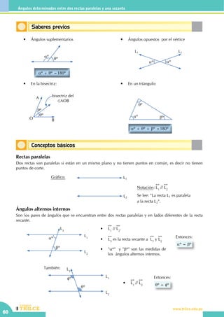 CEILTR
Colegios
www.trilce.edu.pe
60
Ángulos determinados entre dos rectas paralelas y una secante
Conceptos básicos
Saberes previos
	 •	 Ángulos opuestos por el vértice	 •	 Ángulos suplementarios
aº
qº
aº + qº =180º
aºaº
L1 L2
	 •	 En la bisectriz:
qº
qº
A
O B
bisectriz del
BAOB
	 •	 En un triángulo:
aº
qº
bº
aº + qº + bº =180º
		También:
Rectas paralelas
Dos rectas son paralelas si están en un mismo plano y no tienen puntos en común, es decir no tienen
puntos de corte.
Se lee: "La recta L1 es paralela
a la recta L2".
L1
L2
Gráfico:
Notación:
!!
L1
//
!!
L2
aº
bº
L2
L3
L1
•	
!!
L1
//
!!
L2
.
•	
!!
L3
es la recta secante a
!!
L1
y
!!
L2
•	 "aº" y "bº" son las medidas de
los 	ángulos alternos internos.
aº = bº
Entonces:
fº
qº
L2
L3
L1
qº = fº
Entonces:
•	
!!
L1
//
!!
L2
Ángulos alternos internos
Son los pares de ángulos que se encuentran entre dos rectas paralelas y en lados diferentes de la recta
secante.
 
