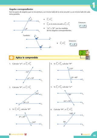 Central: 619-8100
61
Unidad III
1
Conceptos básicosAplica lo comprendido
10 x
5
50
Ángulos correspondientes
Son los pares de ángulos que se encuentran a un mismo lado de la recta secante y a un mismo lado de cada
recta paralela.
aº = bº
Entonces:
L1
L2
L3
aº
bº
•	
!!
L1
//
!!
L2
•	
!!
L3
es la recta secante a
!!
L1
y
!!
L2
•	 "aº" y "bº" son las medidas
	 de los ángulos correspondientes.
También:
qº
fº
•	
!!
L1
//
!!
L2 qº = fº
Entonces:
L1
L2
L3
1.	 Calcular "aº", si:
!!
L1
//
!!
L2
L1
L2
72º
aº+10º
2.	 Calcular "qº", si:
!!
L1
//
!!
L2
62º
qº+5º
L1
L2
3.	Si:
!!
L1
//
!!
L2
, calcular "qº"
L1
L2
qº+20º
142º
4.	Si:
!!
L1
//
!!
L2
, calcular "qº"
L1
L2
135º
qº+40º
5.	Si:
!!
L1
//
!!
L2
, calcular "aº"
L1
L2
48º
2aº+10º
6.	 Calcular "qº", si:
!!
L1
//
!!
L2
.
L1
L2
140º
7qº
 