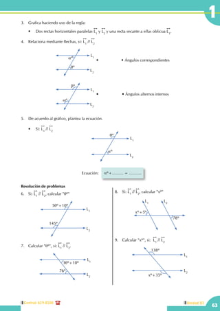 Central: 619-8100
63
Unidad III
13.	 Grafica haciendo uso de la regla:
	 •	 Dos rectas horizontales paralelas
!!
L1
y
!!
L2
y una recta secante a ellas oblicua
!!
L3
.
4.	 Relaciona mediante flechas, si:
!!
L1
//
!!
L2
L1
L2
aº
qº
L1
L2
bº
wº
•	Ángulos correspondientes
•	Ángulos alternos	internos
5.	 De acuerdo al gráfico, plantea la ecuación.
	 •	 Si:
!!
L1
//
!!
L2
L1
L2
qº
aº
Ecuación: aº+.......... = ...........
Resolución de problemas
6.	Si:
!!
L1
//
!!
L2
, calcular "qº"
L2
L1
145º
5qº+10º
7.	 Calcular "qº", si:
!!
L1
//
!!
L2
.
L1
3qº+10º
L2
76º
8.	Si:
!!
L1
//
!!
L2
, calcular "xº"
L1
L2
xº+5º
78º
9.	 Calcular "xº", si:  
!!
L1
//
!!
L2
L1
L2
138º
xº+35º
 