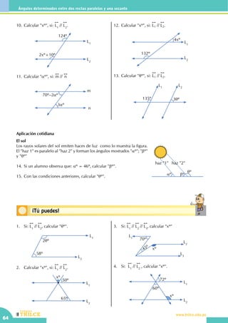 CEILTR
Colegios
www.trilce.edu.pe
64
Ángulos determinados entre dos rectas paralelas y una secante
Conceptos básicos¡Tú puedes!
Aplicación cotidiana
El sol
Los rayos solares del sol emiten haces de luz como lo muestra la figura.
El "haz 1" es paralelo al "haz 2" y forman los ángulos mostrados "aº"; "bº"
y "qº"
14.	Si un alumno observa que: aº = 46º, calcular "bº".
15.	Con las condiciones anteriores, calcular "qº".
1.	Si:
!!
L1
//
!!
L2
, calcular "qº".
		
L1
L2
2qº
58º
2.	 Calcular "xº", si:
!!
L1
//
!!
L2
.
		
L1
L2
xº
50º
65º
3.	Si:
!!
L1
//
!!
L2
//
!!
L3
, calcular "xº"
		
L1
L2
L3
70º
45º xº
4.	 Si:
!!
L1
//
!!
L2
, calcular "xº".
		
L1
L2
72º
xº
60º
10.	Calcular "xº", si:
!!
L1
//
!!
L2
.
124º
2xº+10º
L2
L1
11.	Calcular "aº", si:
!!
m //
!!
n
m
n
3aº
70º–2aº
12.	Calcular "xº", si:
!!
L1 //
!!
L2.
L1
L2
4xº
132º
13.	Calcular "qº", si:
!!
L1 //
!!
L2.
L1
L2
135º 3qº
aº bº
qº
haz "1" haz "2"
 