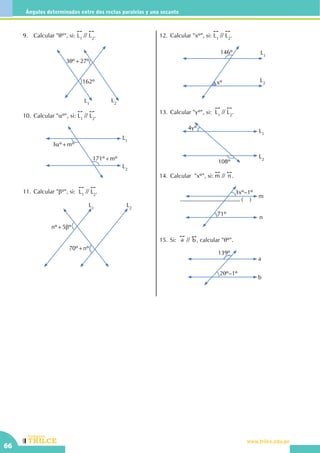 CEILTR
Colegios
www.trilce.edu.pe
66
Ángulos determinados entre dos rectas paralelas y una secante
9.	 Calcular "qº", si:
!!
L1
//
!!
L2
.
L1
L2
3qº+27º
162º
10.	Calcular "aº", si:
!!
L1
//
!!
L2
.
L2
L1
3aº+mº
171º+mº
11.	Calcular "bº", si:
!!
L1
//
!!
L2
.
L1
L2
nº+5bº
70º+nº
12.	Calcular "xº", si:
!!
L1
//
!!
L2
.
L1
L2
146º
xº
13.	Calcular "yº", si:
!!
L1
//
!!
L2
.
L2
L1
108º
4yº
14.	Calcular  "xº", si:
!!
m //
!!
n .
3xº–1º
n
m
71º
15.	Si:
!!
a //
!!
b , calcular "qº".
2qº–1º
139º
a
b
...................................................... ( )
 