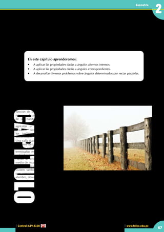 Central: 619-8100
Geometría
67
www.trilce.edu.pe
Geometría
67
Operaciones entre ángulos
determinados por rectas paralelas
En este capítulo aprenderemos:
•	 A aplicar las propiedades dadas a ángulos alternos internos.
•	 A aplicar las propiedades dadas a ángulos correspondientes.
•	 A desarrollar diversos problemas sobre ángulos determinados por rectas paralelas.
•	 En las vallas mostradas, ¿observarás objetos paralelos?
Postes paralelos
La valla es un elemento superficial vertical que se utiliza para delimitar terrenos y protegerlos contra
intrusos. Suelen ser de madera o metálicas.
Las vallas se colocan alrededor
de un terreno o jardín y tienen la
función de impedir la entrada al
mismo o de proteger la intimidad
de sus habitantes. Las vallas se
instalan en granjas, terrenos
agrícolas o en otros espacios
privados como, por ejemplo,
los jardines de las viviendas
unifamiliares.
Una valla clásica está formada por
una serie de tablones o estacas de
madera colocados en vertical y
terminados en punta o de forma
redondeada. Los tablones se
clavan al terreno y se unen por
medio de otras tablas horizontales
que se clavan a las anteriores.
Existen también vallas metálicas
que consisten en una malla de
alambre, denominada alambrada. También se encuentran vallas confeccionadas con materiales naturales
como cañas o brezo. En este caso, las piezas se trenzan con alambre conformando una superficie tupida.
CAPITULO 2
 