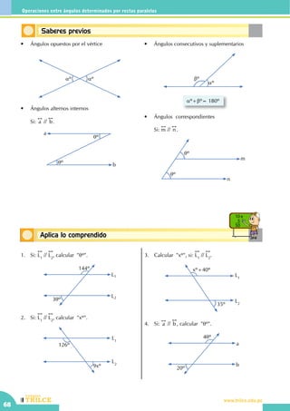 CEILTR
Colegios
www.trilce.edu.pe
68
Operaciones entre ángulos determinados por rectas paralelas
Conceptos básicosAplica lo comprendido
10 x
5
50
Saberes previos
•	 Ángulos opuestos por el vértice
aº aº
•	 Ángulos alternos internos
	Si:
!!
a //
!!
b.
qº
qº
a
b
•	 Ángulos consecutivos y suplementarios
bº
aº
aº+bº= 180º
•	 Ángulos  correspondientes
	Si:
!!
m //
!!
n .
qº
qº
m
n
1.	Si:
!!
L1
//
!!
L2
, calcular "qº".
144º
3qº
L1
L2
2.	Si:
!!
L1
//
!!
L2
, calcular  "xº".
L1
L2
126º
9xº
3.	 Calcular  "xº", si:
!!
L1
//
!!
L2
.
L2
L1
xº+40º
35º
4.	Si:
!!
a //
!!
b , calcular "qº".
4qº
a
b
20º
 