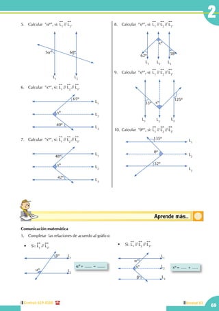 Central: 619-8100
69
Unidad III
2
Conceptosbásicos Aprende más...
5.	 Calcular "aº", si:
!!
L1
//
!!
L2
.
	
L1
L2
5aº 60º
6.	 Calcular  "xº", si:
!!
L1
//
!!
L2
//
!!
L3
.
xº
40º
65º
L1
L3
L2
7.	 Calcular  "xº", si:
!!
L1
//
!!
L2
//
!!
L3
.
xº
42º
L1
L3
L2
48º
8.	 Calcular  "xº", si:
!!
L1
//
!!
L2
//
!!
L3
.
L1
L3
L2
xº
62º 58º
9.	 Calcular  "xº", si:
!!
L1
//
!!
L2
//
!!
L3
.
L1
L3L2
xº35º
125º
10.	Calcular "qº", si:
!!
L1
//
!!
L2
//
!!
L3
.
qº
L1
L3
L2
135º
52º
Comunicación matemática
1.	 Completar las relaciones de acuerdo al gráfico:
aº+ ...... = .......
L1
L2
bº
aº
•	 Si:
!!
L1
//
!!
L2
. •	 Si:
!!
L1
//
!!
L2
//
!!
L3
.
xº= ..... + .....xº
bº
L1
L3
L2
aº
 