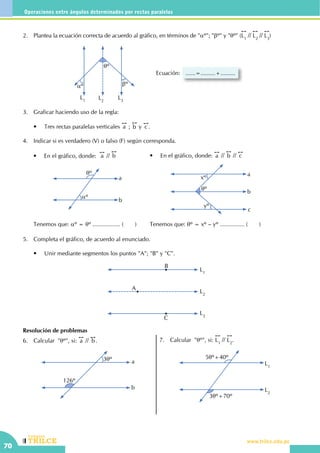 CEILTR
Colegios
www.trilce.edu.pe
70
Operaciones entre ángulos determinados por rectas paralelas
Resolución de problemas
6.	 Calcular "qº", si:
!!
a //
!!
b.
3qº
126º
a
b
7.	 Calcular "qº", si:
!!
L1
//
!!
L2
.
3qº+70º
5qº+40º
L1
L2
2.	 Plantea la ecuación correcta de acuerdo al gráfico, en términos de "aº"; "bº" y "qº" (
!!
L1
//
!!
L2
//
!!
L3
)
Ecuación: ......=.........+.........
L1
L3
L2
qº
aº bº
3.	 Graficar haciendo uso de la regla:
	 •	 Tres rectas paralelas verticales
!!
a ;
!!
b y
!!
c .
4.	 Indicar si es verdadero (V) o falso (F) según corresponda.
	
a
b
aº
qº
•	 En el gráfico, donde:  
!!
a //
!!
b
Tenemos que: aº = qº ................. ( )
qº
yº
xº
a
b
c
•	 En el gráfico, donde:
!!
a //
!!
b //
!!
c
Tenemos que: qº = xº – yº ............... (       )
5.	 Completa el gráfico, de acuerdo al enunciado.
	
	 •	 Unir mediante segmentos los puntos "A"; "B" y "C".
L1
L3
L2
A
B
C
 