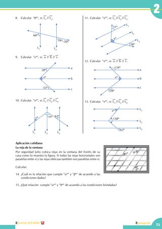 Central: 619-8100
71
Unidad III
2
Aplicación cotidiana
La reja de la ventana
Por seguridad Julio coloca rejas en la ventana del frontis de su
casa como lo muestra la figura. Si todas las rejas horizontales son
paralelas entre sí y las rejas oblicuas también son paralelas entre sí.
Calcular:
14.	¿Cuál es la relación que cumple "aº" y "bº" de acuerdo a las
condiciones dadas?
15. ¿Qué relación cumple "aº" y "qº" de acuerdo a las condiciones brindadas?
aº qº
bº
8.	 Calcular "qº", si:
!!
L1
//
!!
L2
.
L1 L2
6qº
2qº–20º
9.	 Calcular  "xº", si:
!!
a //
!!
b //
!!
c .
xº
53º
28º
a
b
c
10.	Calcular  "xº", si:
!!
L1
//
!!
L2
//
!!
L3
.
L1 L3
L2
120ºxº
62º
11.	Calcular  "xº", si:
!!
L1
//
!!
L2
//
!!
L3
.
L1
L3
L2
xº
51º
38º
12.	Calcular  "xº", si:
!!
a //
!!
b //
!!
c .
xº
a
c
b
134º
128º
13.	Calcular  "xº", si:
!!
L1
//
!!
L2
//
!!
L3
.
L1
L3
L2
xº
138º
62º
 