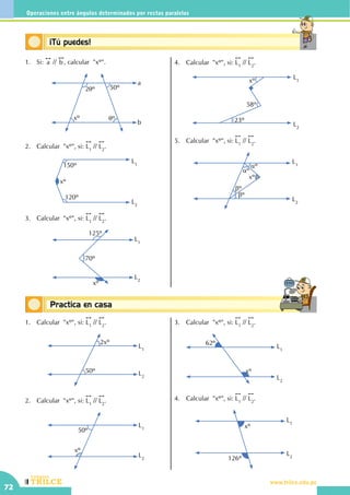 CEILTR
Colegios
www.trilce.edu.pe
72
Operaciones entre ángulos determinados por rectas paralelas
Conceptos básicosPractica en casa
18:10:45
Conceptos básicos¡Tú puedes!
1.	Si:
!!
a //
!!
b , calcular  "xº".
2qº 50º
xº qº
a
b
2.	 Calcular  "xº", si:
!!
L1
//
!!
L2
.
150º
120º
xº
L1
L2
3.	 Calcular  "xº", si:
!!
L1
//
!!
L2
.
70º
L1
L2
125º
xº
4.	 Calcular  "xº", si:
!!
L1
//
!!
L2
.
L1
L2
xº
23º
58º
5.	 Calcular  "xº", si:
!!
L1
//
!!
L2
.
L2
L1
bº
bº
aº
aº
xº
1.	 Calcular  "xº", si:
!!
L1
//
!!
L2
.
2xº
50º
L1
L2
2.	 Calcular  "xº", si:
!!
L1
//
!!
L2
.
L1
L2
50º
xº
3.	 Calcular  "xº", si:
!!
L1
//
!!
L2
.
	
	
L2
L1
62º
xº
4.	 Calcular  "xº", si:
!!
L1
//
!!
L2
.
L2
L1
126º
xº
 