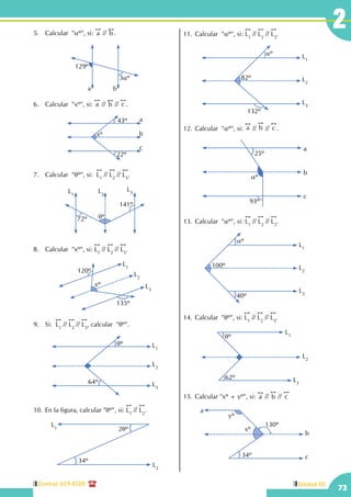 Central: 619-8100
73
Unidad III
25.	 Calcular "aº", si:
!!
a //
!!
b .	
129º
a b
3aº
6.	 Calcular  "xº", si:
!!
a //
!!
b //
!!
c .
xº
a
c
b
43º
22º
7.	 Calcular "qº", si:
!!
L1
//
!!
L2
//
!!
L3
.
L1
L3L2
qº72º
141º
8.	 Calcular  "xº", si:
!!
L1
//
!!
L2
//
!!
L3
.
L1
L3
L2
xº
120º
135º
9.	 Si:
!!
L1
//
!!
L2
//
!!
L3
, calcular "qº".
qº L1
L3
L2
64º
10.	En la figura, calcular "qº", si:
!!
L1
//
!!
L2
.
L2
L1 2qº
34º
11.	Calcular "aº", si:
!!
L1
//
!!
L2
//
!!
L3
.
L2
L3
L1
82º
aº
132º
12.	Calcular "aº", si:
!!
a //
!!
b //
!!
c .
a
c
b
25º
aº
93º
13.	Calcular "aº", si:
!!
L1
//
!!
L2
//
!!
L3
.
100º
aº
40º
L2
L3
L1
14.	Calcular "qº", si:
!!
L1
//
!!
L2
//
!!
L3
.
L1
L3
L2
qº
62º
15.	Calcular "xº + yº", si:
!!
a //
!!
b //
!!
c
a
c
b
yº
xº
130º
34º
 