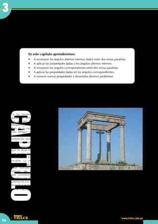 CEILTR
Colegios
www.trilce.edu.pe
74
3
Aplicaciones de ángulos entre
rectas paralelas
En este capítulo aprenderemos:
•	 A reconocer los ángulos alternos internos dados entre dos rectas paralelas.
•	 A aplicar las propiedades dadas a los ángulos alternos internos.
•	 A reconocer los ángulos correspondientes entre dos rectas paralelas.
•	 A aplicar las propiedades dadas en los ángulos correspondientes.
•	 A conocer nuevas propiedades y desarrollar diversos problemas.
	 •	 ¿El concepto de paralelismo se usaba para la construcción de templos?
Los cuatro postes
El templo pudiera haber tenido origen en el Megaron, sala rectangular precedida por un pórtico de columnas
(stylos), existente en la casa Micénica y que era la habitación más importante de la casa griega y santuario
de los dioses familiares, tal como lo
describe Vitrubio.
En las invasiones y guerras, los
ganadores derruían el palacio del
rey vencido, pero respetaban el
Megaron puesto que era la casa del
dios de la región. Así, el templo
más antiguo era el In-antis, que
tiene todo el aspecto de ser una
habitación que ha perdido la casa
que tenía alrededor.
Son construcciones arquitrabadas
que se alzan sobre una plataforma
con gradas (krepis o krepidoma),
llamándose estilóbato al último
escalón. La planta definitiva del
templo griego constaba de un
local llamado cella, un espacio
interior, de forma rectangular,
que constituye el núcleo de la
construcción. Tiene una sola abertura, la puerta, sin ventanas. A veces el templo tiene dos cellas, con las
puertas en las fachadas principales, las más cortas, y en este caso cada cella suele estar dedicada a una
divinidad distinta.
3CAPITULO
 