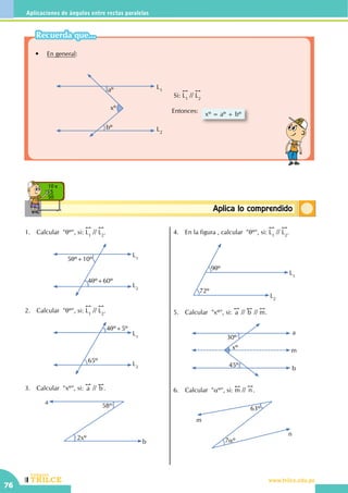 CEILTR
Colegios
www.trilce.edu.pe
76
Aplicaciones de ángulos entre rectas paralelas
ConceptosbásicosAplica lo comprendido
10 x
5
50
	 •	 En general:
xº
L1
L2
bº
aº
Si:
!!
L1
//
!!
L2
Entonces: xº = aº + bº
1.	 Calcular "qº", si:
!!
L1
//
!!
L2
.
L1
L2
5qº+10º
4qº+60º
2.	 Calcular "qº", si:
!!
L1
//
!!
L2
.
	
L1
L2
4qº+5º
65º
3.	 Calcular  "xº", si:
!!
a //
!!
b .
a
b
58º
2xº
4.	 En la figura , calcular "qº", si:
!!
L1
//
!!
L2
.
L1
L2
9qº
72º
5.	 Calcular  "xº", si:
!!
a //
!!
b //
!!
m.
xº
30º
45º
a
m
b
6.	 Calcular "aº", si:
!!
m //
!!
n .
m
n
63º
7aº
Recuerda que...
 