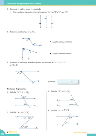 CEILTR
Colegios
www.trilce.edu.pe
78
Aplicaciones de ángulos entre rectas paralelas
Resolución de problemas
6.	 Calcular "aº", si:
!!
L1
//
!!
L2
.
L2
L1
5aº
65º
7.	 Calcular  "xº", si:
!!
L1
//
!!
L2
.
L1
L2
3xº+20º
xº+80º
8.	 Calcular "qº", si:
!!
L1
//
!!
L2
.
L1
L2
80º
5qº+15º
9.	 Calcular "xº", si:
!!
a //
!!
b .
5xº
xº
a
b
3.	 Completa el gráfico, según el enunciado:
	 •	 Une mediante segmentos de recta los puntos "A" con "B" y "A" con "C".
A
B C
4.	 Relaciona con flechas, si:
!!
a //
!!
b .	
a
b
aº
aº
•   Ángulos correspondientes
•   Ángulos alternos internos
qº
qº
a b
5.	 Plantea la ecuación de acuerdo al gráfico, en términos de "xº"; "yº" y "zº"
	Si:
!!
a //
!!
b
a
b
xº+zº
yº Ecuación: .........................=.........
 
