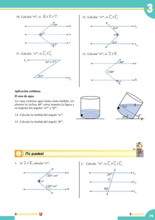 Central: 619-8100
79
Unidad III
3
Conceptos básicos¡Tú puedes!
10.	Calcular "xº", si:  
!!
m //
!!
n //
!!
r .
xº
70º
65º
m
n
r
11.	Calcular  "xº", si:
!!
L1
//
!!
L2
.
L1
L2
4xº+5º
65º
12.	Calcular  "xº", si:
!!
L1
//
!!
L2
.
L1
L2
xº
62º
65º
13.	Calcular "xº", si:
!!
a //
!!
b .
100º
48º
xº
a
b
Aplicación cotidiana
El vaso de agua
Un vaso contiene agua hasta cierta medida. Un
alumno lo inclina 40º como muestra la figura y
se originan los ángulos "aº" y "bº".
14.	Calcular la medida del ángulo "aº".
15.	Calcular la medida del ángulo "bº".
40º
bº
aº
1.	Si:
!!
a //
!!
b , calcular "xº".
xº
a
b
130º+mº
150º–mº
2.	 Calcular  "xº", si:
!!
L1
//
!!
L2
//
!!
L3
.
L1
L3
L2
2qº
xº
8qº
 