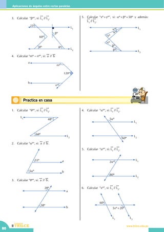 CEILTR
Colegios
www.trilce.edu.pe
80
Aplicaciones de ángulos entre rectas paralelas
Conceptos básicosPractica en casa
18:10:45
1.	 Calcular "qº", si:
!!
L1
//
!!
L2
.
L2
L1 48º
6qº
2.	 Calcular "aº", si:
!!
a //
!!
b .
55º
5aº
a
b
3.	 Calcular "qº", si:
!!
a //
!!
b .
2qº
58º
a
b
4.	 Calcular "aº", si:
!!
L1
//
!!
L2
.
L2
L1
5aº
60º
5.	 Calcular "aº", si:
!!
L1
//
!!
L2
.
L2
L12aº
80º
6.	 Calcular  "xº", si:
!!
L1
//
!!
L2
.
L2
L1
5xº+20º
60º
3.	 Calcular "bº", si:
!!
L1
//
!!
L2
.
			
L1
L2
qº qº
bº
60º
25º
4.	 Calcular "mº – nº", si:
!!
a //
!!
b
			
120º
nº
mº
a
b
5.	 Calcular "xº+yº", si: aº+bº=50º y además:     !!
L1
//
!!
L2
.
L2
L1
yº
aº
aº
xº
bº
bº
 