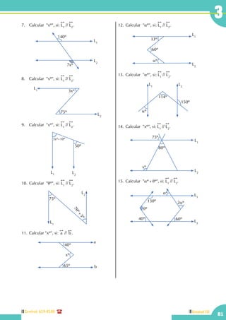 Central: 619-8100
81
Unidad III
3
7.	 Calcular  "xº", si:
!!
L1
//
!!
L2
.
L2
L1
140º
7xº
8.	 Calcular  "xº", si:
!!
L1
//
!!
L2
.
L2
L1 3xº
75º
9.	 Calcular  "xº", si:
!!
L1
//
!!
L2
.
L2
L1
3xº–10º
50º
10.	Calcular "qº", si:
!!
L1
//
!!
L2
.
L1
L2
75º
7qº+
5º
11.	Calcular "xº", si:
!!
a //
!!
b .
a
b65º
40º
xº
12.	Calcular "aº", si:
!!
L1
//
!!
L2
.
60º
L1
L2
33º
aº
13.	Calcular "aº", si:
!!
L1
//
!!
L2
.
L1
L2
aº
114º
150º
14.	Calcular  "xº", si:
!!
L1
//
!!
L2
.
L2
L1
75º
80º
xº
15.	Calcular "aº+qº", si:
!!
L1
//
!!
L2
.
L1
L2
130º
40º 60º
2aº
aº
qº
 