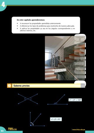 CEILTR
Colegios
www.trilce.edu.pe
82
4
Saberes previos
Recordando lo aprendido
En este capítulo aprenderemos:
•	 A reconocer las propiedades aprendidas anteriormente.
•	 A diferenciar los tipos de problemas para resolverlos de manera adecuada.
•	 A aplicar las propiedades ya sea en los ángulos correspondientes o en  
alternos internos, etc.	
Carpintería metálica
Carpintería metálica se denomina al taller, al
oficio y al producto elaborado del carpintero que
emplea metales para la fabricación de muebles,
puertas, ventanas, accesorios, etc.
Se conoce como empresas de carpintería
metálica a las que utilizan profesionales que se
dedican a la fabricación y comercialización de
productos metálicos, como acero y aluminio,
para los mercados de la construcción, industria
y decoración, así como la gama de productos
orientada al cerramiento integral de la
vivienda: puertas, ventanas, persianas laminadas,
extrusionadas, de seguridad, cajones de registro
laminados, extrusionados, y de rotura de puente
térmico, contraventanas de lamas orientables,
mosquiteras, accesorios de accionamiento, rejas
de hierro y forjado artístico, etc.
•	 En el gráfico, ¿puedes observar líneas
paralelas?
qº qº
•	 Ángulos opuestos por el vértice
aº
bº
aº + bº = 180º
•	 Ángulos consecutivos suplementarios
aº
bº
aº+bº=90º
•	 Ángulos consecutivos complementarios
CAPITULO
4
 