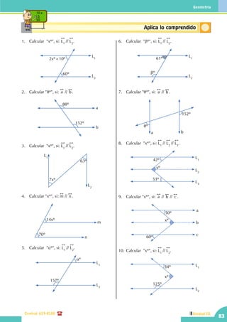 Geometría
Central: 619-8100
83
Unidad III
ConceptosbásicosAplica lo comprendido
10 x
5
50
1.	 Calcular  "xº", si:
!!
L1
//
!!
L2
.
L1
L2
60º
2xº+10º
2.	 Calcular "qº", si:
!!
a //
!!
b .
8qº
152º
a
b
3.	 Calcular  "xº", si:
!!
L1
//
!!
L2
.
L1
L2
7xº
63º
4.	 Calcular "xº", si:
!!
m //
!!
n .
m
n
14xº
70º
5.	 Calcular "aº", si:
!!
L1
//
!!
L2
.
L2
L1
aº
157º
6.	 Calcular "bº", si:
!!
L1
//
!!
L2
.
L1
L2
61º
bº
7.	 Calcular "qº", si:
!!
a //
!!
b .
qº
152º
a b
8.	 Calcular  "xº", si:
!!
L1
//
!!
L2
//
!!
L3
.
L2
L3
L1
xº
42º
53º
9.	 Calcular "xº", si:
!!
a //
!!
b //
!!
c .
xº
50º
60º
a
b
c
10.	Calcular  "xº", si:
!!
L1
//
!!
L2
.
L2
L1
xº
34º
125º
 