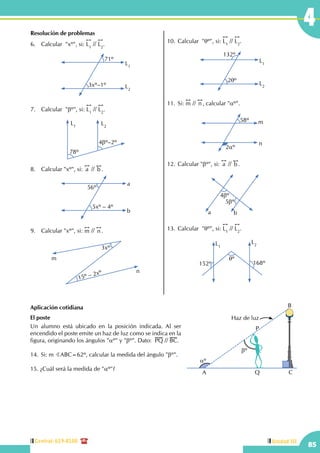 Central: 619-8100
85
Unidad III
4Resolución de problemas
6.	 Calcular  "xº", si:
!!
L1
//
!!
L2
.
L1
L2
3xº–1º
71º
7.	 Calcular "bº", si:
!!
L1
//
!!
L2
.
L2
L1
78º
4bº–2º
8.	 Calcular "xº", si:
!!
a //
!!
b .
56º
5xº – 4º
a
b
9.	 Calcular "xº", si:
!!
m //
!!
n .
m
n
3xº
15º – 2xº
10.	Calcular "qº", si:
!!
L1
//
!!
L2
.
L1
L2
132º
2qº
11.	Si:
!!
m //
!!
n , calcular "aº".
m
n
2aº
58º
12.	Calcular "bº", si:
!!
a //
!!
b .
4bº
5bº
a b
13.	Calcular "qº", si:
!!
L1
//
!!
L2
.
L1
L2
168º152º
qº
Aplicación cotidiana
El poste
Un alumno está ubicado en la posición indicada. Al ser
encendido el poste emite un haz de luz como se indica en la
figura, originando los ángulos "aº" y "bº". Dato: PQ // BC.
14.	Si: m BABC=62º, calcular la medida del ángulo "bº".
15. ¿Cuál será la medida de "aº"?
bº
P
Q C
B
Haz de luz
aº
A
 
