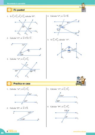 CEILTR
Colegios
www.trilce.edu.pe
86
Recordando lo aprendido
Conceptos básicosPractica en casa
18:10:45
Conceptos básicos¡Tú puedes!
1.	Si:
!!
L1
//
!!
L2
y
!!
L3
//
!!
L4
, calcular "qº".
L1
L2
L4
L3
4qº
6qº
2.	 Calcular "xº", si:
!!
a //
!!
b //
!!
c .
			
72º
xº
qº
2qº
a
b
c
3.	 Calcular  "xº", si:
!!
L1
//
!!
L2
.
L1
L2
60º
xº
4qº
qº
4.	 Calcular "xº", si:
!!
a //
!!
b .
a
b
qº
2qº
2aº
xº
aº
5.	Si:
!!
L1
//
!!
L2
, calcular  "xº".
			 L1
L2
xº
126º
qº aº
2qº 2aº
1.	 Calcular "aº", si:
!!
L1
//
!!
L2
.
L1
L2
5aº
65º
2.	 Calcular "qº", si:
!!
a //
!!
b .
a
b
24º
12qº
3.	 Calcular  "xº", si:
!!
L1
//
!!
L2
.
L1
L2
16xº
80º
4.	 Calcular "qº", si:
!!
L1
//
!!
L2
.
L1
L2
139º
qº
 
