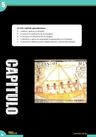 CEILTR
Colegios
www.trilce.edu.pe
88
5
Triángulos
En este capítulo aprenderemos:
•	 A definir y graficar un triángulo.
•	 A conocer la clasificación de los triángulos.
•	 A reconocer los elementos de un triángulo.
•	 A identificar y aplicar las propiedades fundamentales en el triángulo.
•	 A reconocer la diferencia entre ángulos internos y externos del triángulo.
	 •	 Los veleros son embarcaciones para uso recreativo y deportivo , en su estructura.  ¿Puedes 		
	 observar algún triángulo?
El velero
Los egipcios fueron los primeros constructores de barcos de vela de los que se tiene noticia. Hace al menos
cinco mil años que los fabricaban
para navegar por el Nilo y más
tarde por el Mediterráneo.
Las embarcaciones de vela fueron
los primeros medios de transporte
a través de largas distancias
de agua (ríos, lagos, mares).
Actualmente tienen un uso de
carácter recreativo, deportivo
o educativo. Sin embargo, en
algunas zonas del Océano Índico
siguen utilizándose con un sentido
comercial.
Las embarcaciones de vela
también tuvieron un uso militar,
especialmente en naciones con
un fuerte desarrollo colonial
transoceánico (Inglaterra, España,
Holanda, Francia), hasta el siglo
XIX.
Hay muchos tipos, pero todas
tienen ciertas cosas básicas en
común. Todas las embarcaciones de vela tienen un casco protegido por la quilla, aparejo, al menos un
mástil para soportar las velas y una orza para no derivar y compensar la fuerza lateral del viento.
CAPITULO5
 