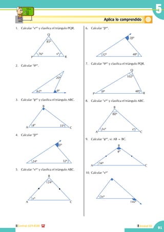 Central: 619-8100
91
Unidad III
5
ConceptosbásicosAplica lo comprendido
10 x
5
50
1.	 Calcular "xº" y clasifica el triángulo PQR.
85º
76º xº
P
Q
R
2.	 Calcular "qº".
62º
20º
qº
3.	 Calcular "fº" y clasifica el triángulo ABC.
fº 33º
A
B
C
4.	 Calcular "bº"
24º 32º
bº
5.	 Calcular "xº" y clasifica el triángulo ABC.
xº
124º
A
B
C
6.	 Calcular "bº".
32º 48º
2bº
7.	 Calcular "qº" y clasifica el triángulo PQR.
qº 48º
102º
P
Q
R
8.	 Calcular "xº" y clasifica el triángulo ABC.
3xº xº
80º
A
B
C
9.	 Calcular "fº", si: AB = BC.
34º
fº
A
B
C
10.	Calcular "xº"
5xº
14xº
 