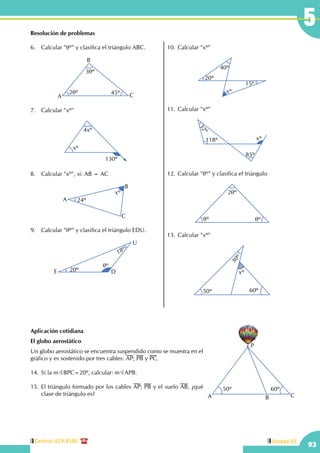Central: 619-8100
93
Unidad III
5Resolución de problemas
6.	 Calcular "qº" y clasifica el triángulo ABC.
2qº 45º
3qº
A
B
C
7.	 Calcular "xº"
xº
4xº
130º
8.	 Calcular "xº", si: AB = AC
24º
xº
A
B
C
9.	 Calcular "qº" y clasifica el triángulo EDU.
qº
20º
18º
E D
U
10.	Calcular "xº"
40º
20º
xº
15º
11.	Calcular "xº"
32º
118º xº
85º
12.	Calcular "qº" y clasifica el triángulo
qº qº
2qº
13.	Calcular "xº" 30º
50º 60º
xº
Aplicación cotidiana
El globo aerostático
Un globo aerostático se encuentra suspendido como se muestra en el
gráfico y es sostenido por tres cables: AP; PB y PC.
14.	Si la mBBPC=20º, calcular: mBAPB.
15.	El triángulo formado por los cables AP; PB y el suelo AB, ¿qué
clase de triángulo es?
P
 