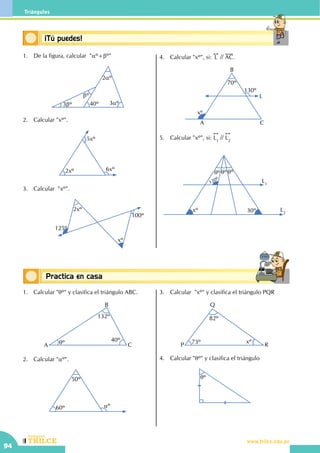 CEILTR
Colegios
www.trilce.edu.pe
94
Triángulos
Conceptos básicosPractica en casa
18:10:45
1.	 De la figura, calcular "aº+bº"
bº
3bº
2aº
3aº40º
2.	 Calcular "xº".
2xº
5xº
6xº
3.	 Calcular  "xº".
			
2xº
125º
xº
100º
4.	 Calcular "xº", si:
!!
L // AC.
70º
130º
xº
A
B
C
L
5.	 Calcular "xº", si:
!!
L1
//
!!
L2
			
qº qº qº
30ºxº
L1
L2
120º
1.	 Calcular "qº" y clasifica el triángulo ABC.
132º
40ºqºA
B
C
2.	 Calcular "aº".
60º
50º
aº
3.	 Calcular  "xº" y clasifica el triángulo PQR
82º
73º xº
P
Q
R
4.	 Calcular "qº" y clasifica el triángulo
qº
Conceptos básicos¡Tú puedes!
 