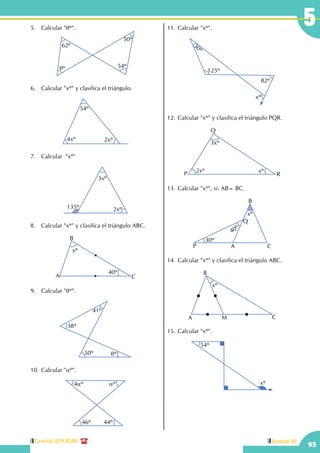Central: 619-8100
95
Unidad III
55.	 Calcular "qº".
62º
50º
54ºqº
6.	 Calcular "xº" y clasifica el triángulo.
54º
4xº 2xº
7.	 Calcular  "xº"
135º
3xº
2xº
8.	 Calcular "xº" y clasifica el triángulo ABC.
xº
40º
A
B
C
9.	 Calcular "qº".
38º
41º
50º qº
10.	Calcular "aº".
4aº aº
46º 44º
11.	Calcular "xº".
30º
125º
82º
xº
12.	Calcular "xº" y clasifica el triángulo PQR.
xº2xº
3xº
P
Q
R
13.	Calcular "xº", si: AB= BC.
30º
40º
xº
A
B
CP
Q
14.	Calcular "xº" y clasifica el triángulo ABC.
xº
A
B
CM
15.	Calcular "xº".
54º
xº
 